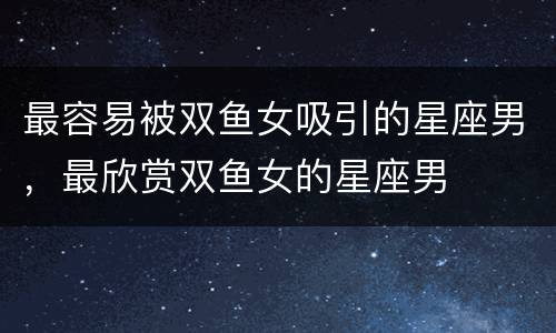 最容易被双鱼女吸引的星座男，最欣赏双鱼女的星座男