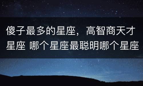 傻子最多的星座，高智商天才星座 哪个星座最聪明哪个星座最傻