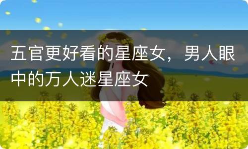 五官更好看的星座女，男人眼中的万人迷星座女
