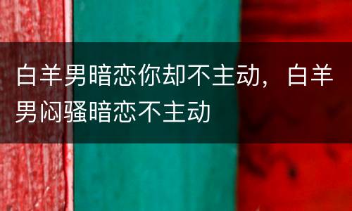 白羊男暗恋你却不主动，白羊男闷骚暗恋不主动