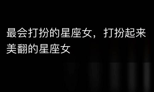 最会打扮的星座女，打扮起来美翻的星座女
