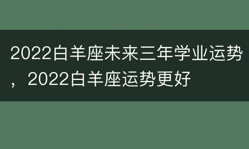 2022白羊座未来三年学业运势，2022白羊座运势更好