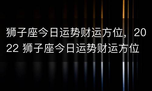 狮子座今日运势财运方位，2022 狮子座今日运势财运方位