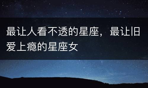 最让人看不透的星座，最让旧爱上瘾的星座女