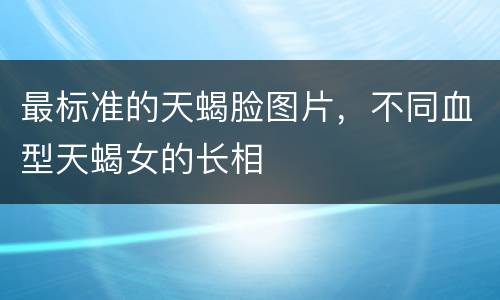 最标准的天蝎脸图片，不同血型天蝎女的长相