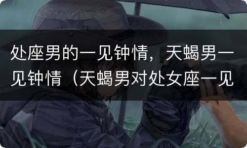 处座男的一见钟情，天蝎男一见钟情（天蝎男对处女座一见钟情）