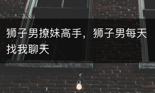 狮子男撩妹高手，狮子男每天找我聊天