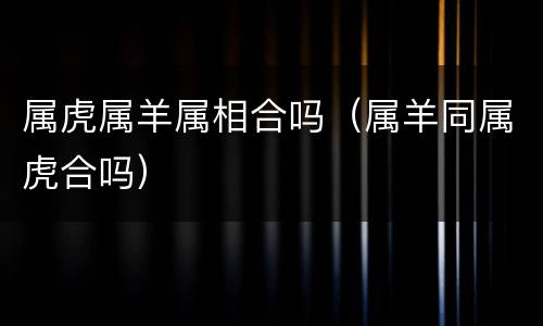 属虎属羊属相合吗（属羊同属虎合吗）