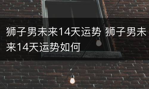 狮子男未来14天运势 狮子男未来14天运势如何