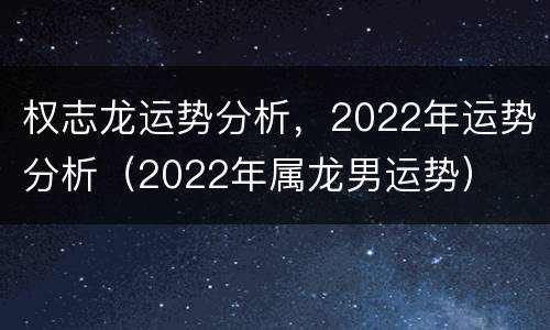 权志龙运势分析，2022年运势分析（2022年属龙男运势）