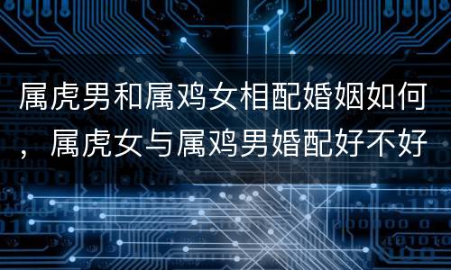 属虎男和属鸡女相配婚姻如何，属虎女与属鸡男婚配好不好