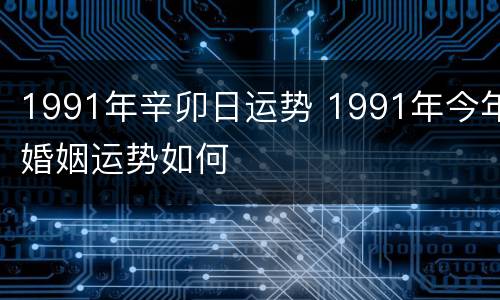 1991年辛卯日运势 1991年今年婚姻运势如何