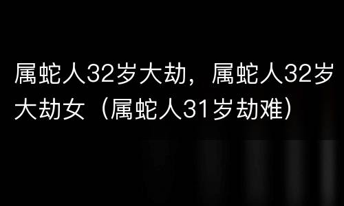 属蛇人32岁大劫，属蛇人32岁大劫女（属蛇人31岁劫难）