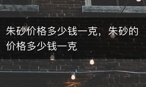 朱砂价格多少钱一克，朱砂的价格多少钱一克