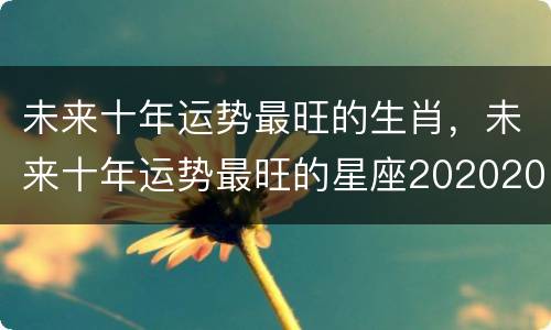 未来十年运势最旺的生肖，未来十年运势最旺的星座20202029