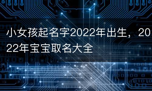 小女孩起名字2022年出生，2022年宝宝取名大全