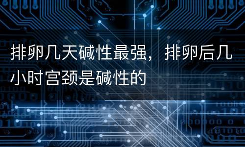排卵几天碱性最强，排卵后几小时宫颈是碱性的