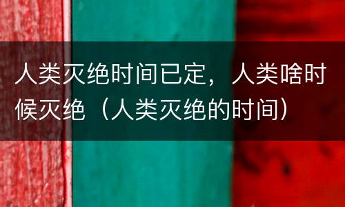 人类灭绝时间已定，人类啥时候灭绝（人类灭绝的时间）