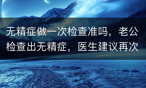 无精症做一次检查准吗，老公检查出无精症，医生建议再次检查！