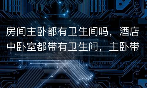 房间主卧都有卫生间吗，酒店中卧室都带有卫生间，主卧带卫生间有哪些优缺点