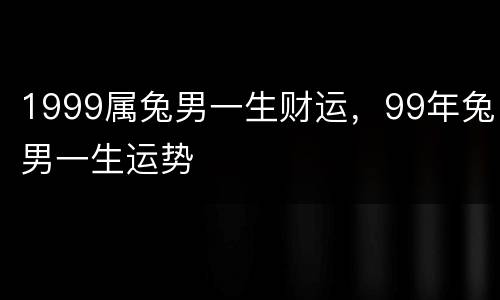 1999属兔男一生财运，99年兔男一生运势
