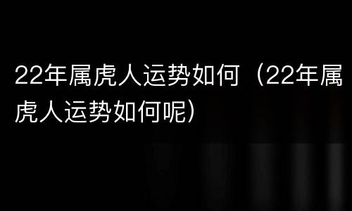 22年属虎人运势如何（22年属虎人运势如何呢）