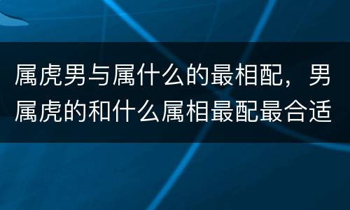 属虎男与属什么的最相配，男属虎的和什么属相最配最合适
