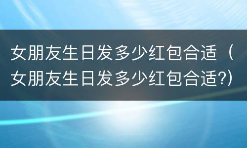 女朋友生日发多少红包合适（女朋友生日发多少红包合适?）