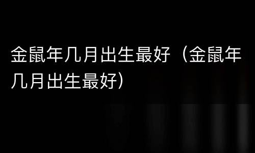金鼠年几月出生最好（金鼠年几月出生最好）