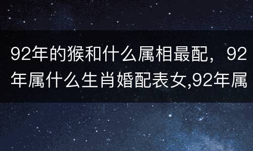 92年的猴和什么属相最配，92年属什么生肖婚配表女,92年属