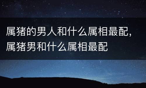 属猪的男人和什么属相最配，属猪男和什么属相最配
