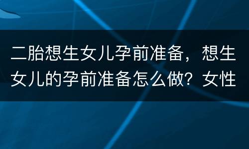 二胎想生女儿孕前准备，想生女儿的孕前准备怎么做？女性该怎么做？
