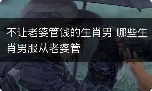 不让老婆管钱的生肖男 哪些生肖男服从老婆管