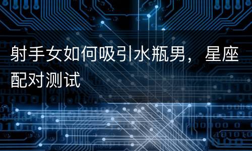 射手女如何吸引水瓶男，星座配对测试