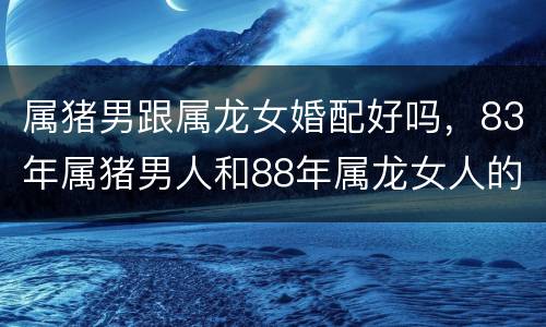 属猪男跟属龙女婚配好吗，83年属猪男人和88年属龙女人的人婚配