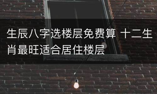 生辰八字选楼层免费算 十二生肖最旺适合居住楼层
