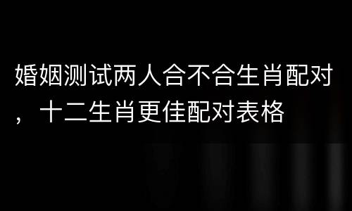 婚姻测试两人合不合生肖配对，十二生肖更佳配对表格