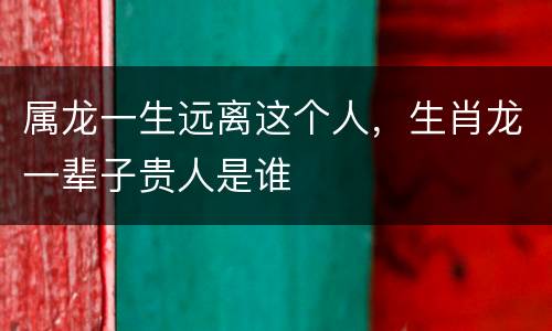 属龙一生远离这个人，生肖龙一辈子贵人是谁