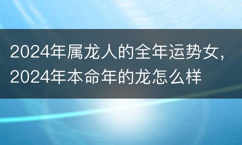 2024年属龙人的全年运势女，2024年本命年的龙怎么样