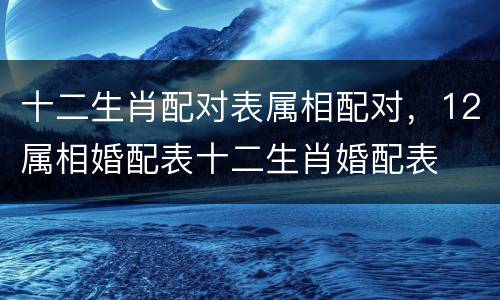 十二生肖配对表属相配对，12属相婚配表十二生肖婚配表