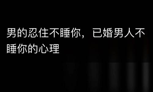 男的忍住不睡你，已婚男人不睡你的心理