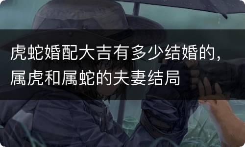 虎蛇婚配大吉有多少结婚的，属虎和属蛇的夫妻结局
