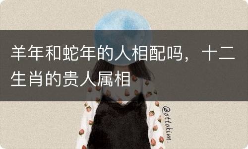 羊年和蛇年的人相配吗，十二生肖的贵人属相