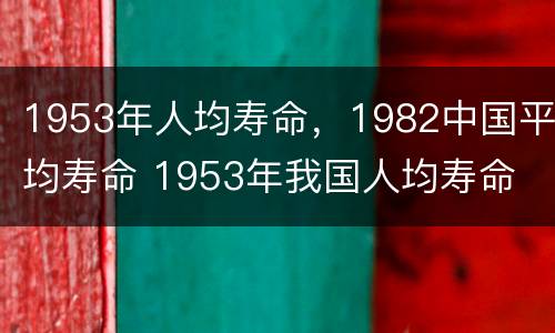 1953年人均寿命，1982中国平均寿命 1953年我国人均寿命