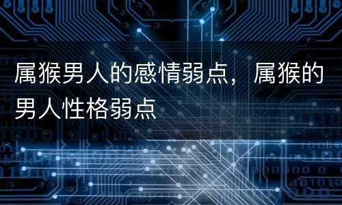 属猴男人的感情弱点，属猴的男人性格弱点