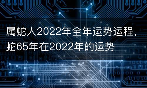 属蛇人2022年全年运势运程，蛇65年在2022年的运势