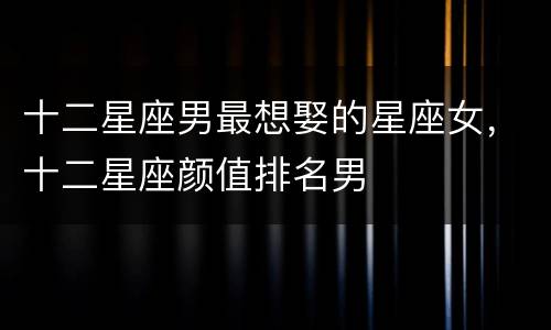 十二星座男最想娶的星座女，十二星座颜值排名男