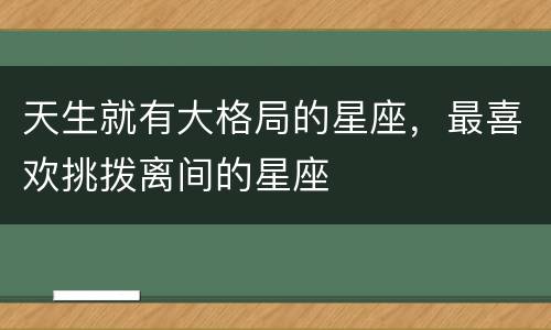 天生就有大格局的星座，最喜欢挑拨离间的星座