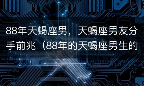 88年天蝎座男，天蝎座男友分手前兆（88年的天蝎座男生的爱情观）