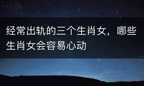 经常出轨的三个生肖女，哪些生肖女会容易心动
